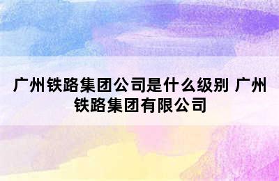 广州铁路集团公司是什么级别 广州铁路集团有限公司